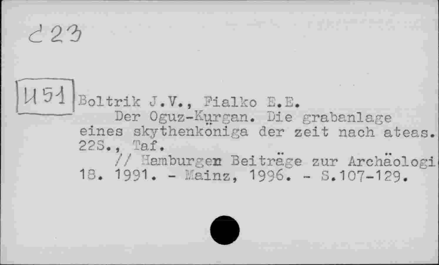 ﻿d 22)
U5d
Boltrik J.V., Fialko E«E.
Der Oguz-Kurgan. Die grabanlage eines skythenköniga der zeit nach ateas. 22S., Taf.
// Hamburger Beiträge zur Archäologi 18. 1991. - Mainz, 1996. - S.107-129.